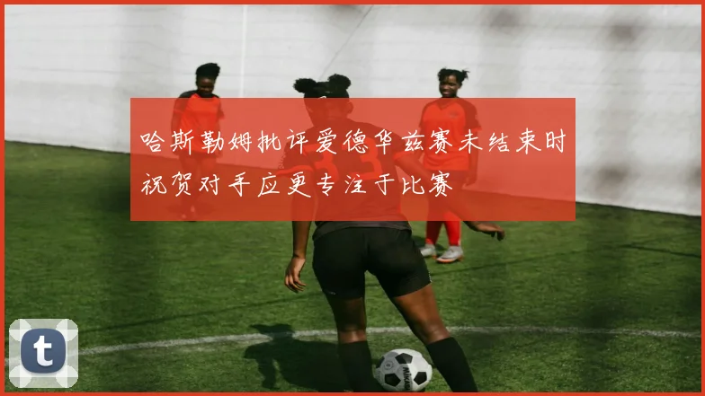 哈斯勒姆批评爱德华兹赛未结束时祝贺对手应更专注于比赛