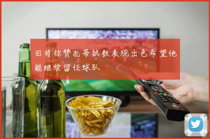 旧将称赞孔蒂执教表现出色希望他能继续留任球队