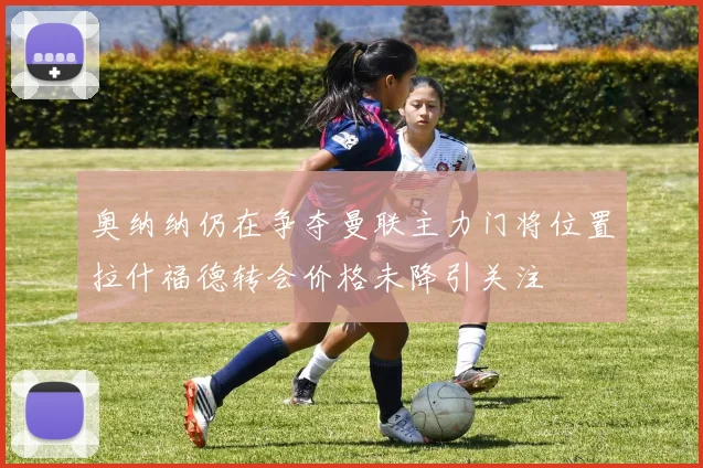 奥纳纳仍在争夺曼联主力门将位置拉什福德转会价格未降引关注