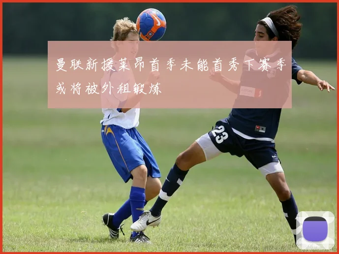 曼联新援莱昂首季未能首秀下赛季或将被外租锻炼