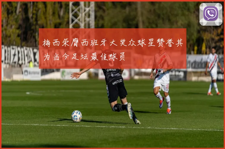 梅西荣膺西班牙大奖众球星赞誉其为当今足坛最佳球员
