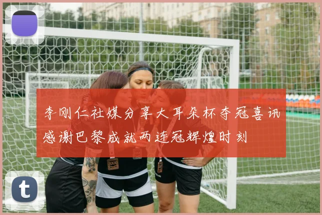 李刚仁社媒分享大耳朵杯夺冠喜讯感谢巴黎成就两连冠辉煌时刻
