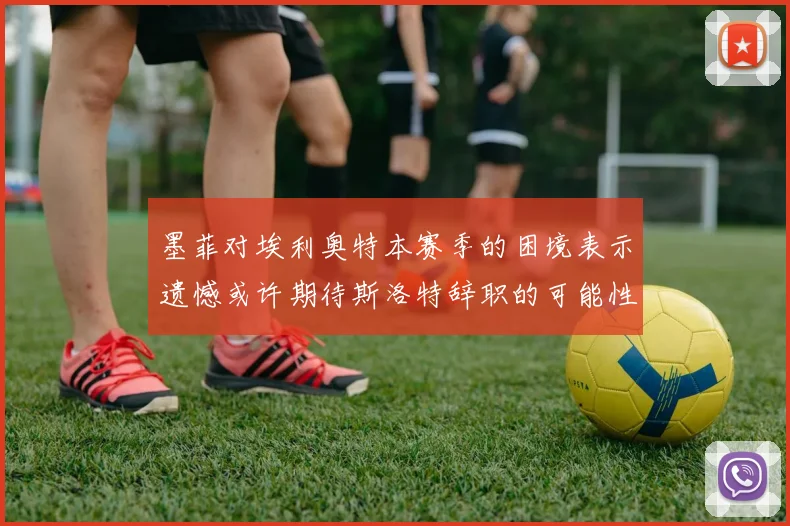 墨菲对埃利奥特本赛季的困境表示遗憾或许期待斯洛特辞职的可能性
